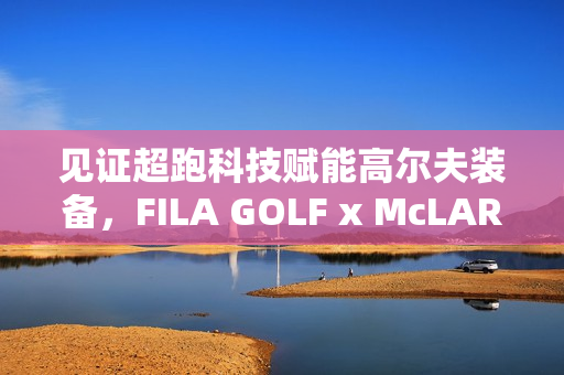 见证超跑科技赋能高尔夫装备，FILA GOLF x McLAREN联名系列全球首发