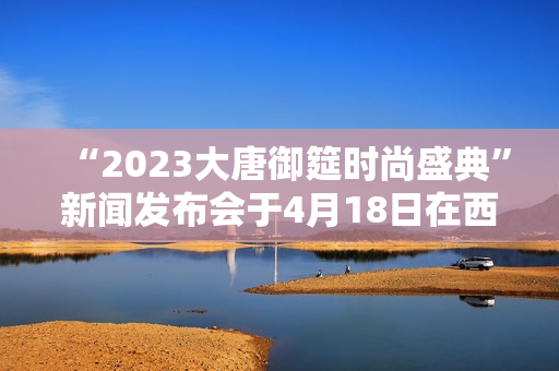 “2023大唐御筵时尚盛典”新闻发布会于4月18日在西安盛大召开