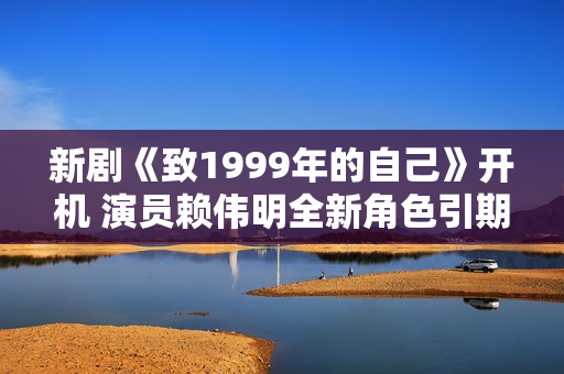 新剧《致1999年的自己》开机 演员赖伟明全新角色引期待