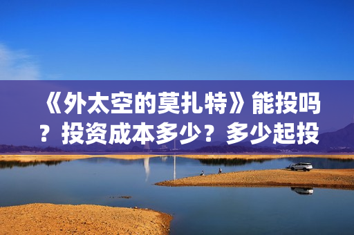 《外太空的莫扎特》能投吗？投资成本多少？多少起投？(《外太空的莫扎特》大结局)