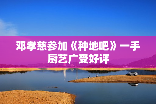 邓孝慈参加《种地吧》一手厨艺广受好评