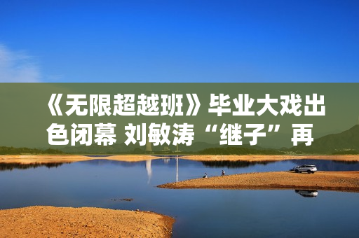 《无限超越班》毕业大戏出色闭幕 刘敏涛“继子”再放异彩