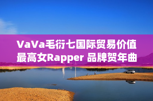 VaVa毛衍七国际贸易价值最高女Rapper 品牌贺年曲《日进斗金2023》上线