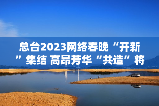 总台2023网络春晚“开新”集结 高昂芳华“共造”将来 总台2023网络春晚“开新”集结 高昂芳华“共造”将来