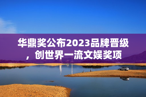 华鼎奖公布2023品牌晋级,创世界一流文娱奖项 华鼎奖公布2023品牌晋级,创世界一流文娱奖项