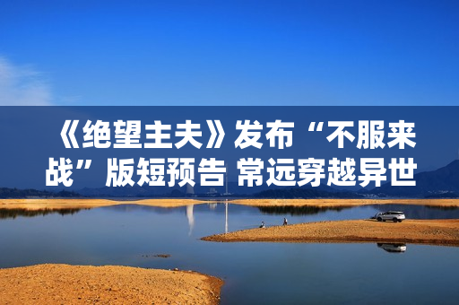 《绝望主夫》发布“不服来战”版短预告 常远穿越异世界晋级闯关