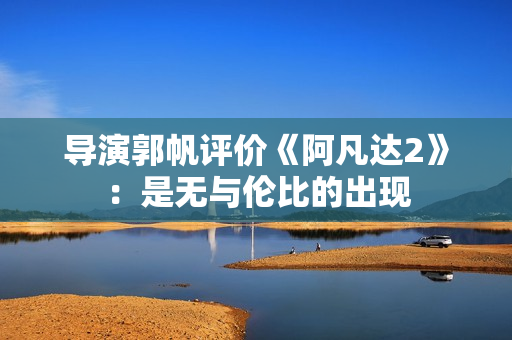 导演郭帆评价《阿凡达2》：是无与伦比的出现