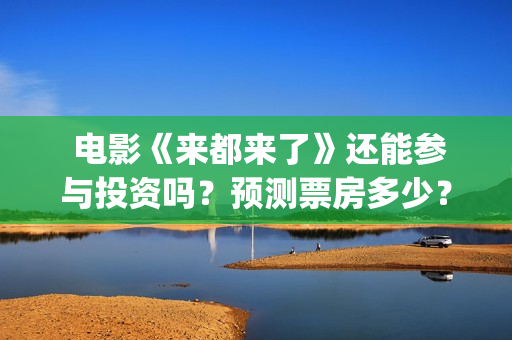  电影《来都来了》还能参与投资吗？预测票房多少？(电影来都来了在线观)