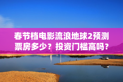 春节档电影流浪地球2预测票房多少？投资门槛高吗？收益空间大吗？(流浪票房排行榜)