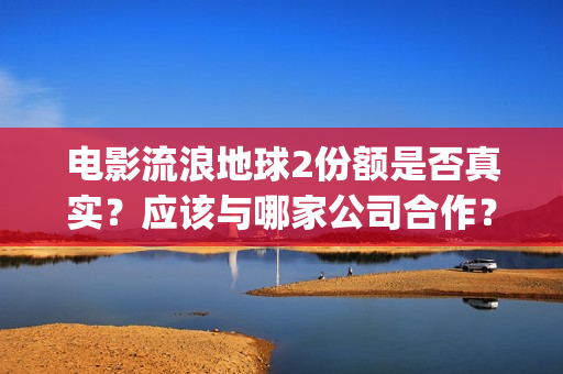 电影流浪地球2份额是否真实？应该与哪家公司合作？(电影流浪地球2在线观看完整视频)