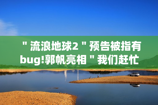 ＂流浪地球2＂预告被指有bug!郭帆亮相＂我们赶忙改＂
