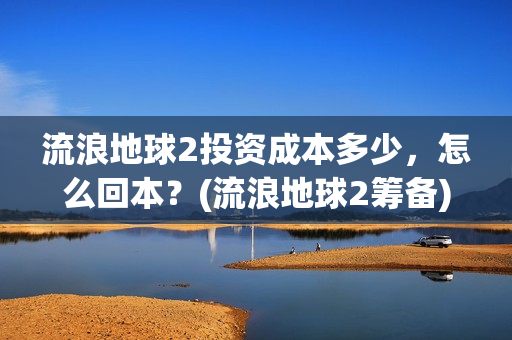流浪地球2投资成本多少，怎么回本？(流浪地球2筹备)