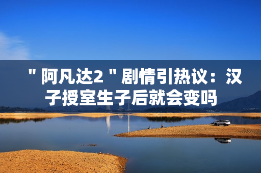 ＂阿凡达2＂剧情引热议：汉子授室生子后就会变吗