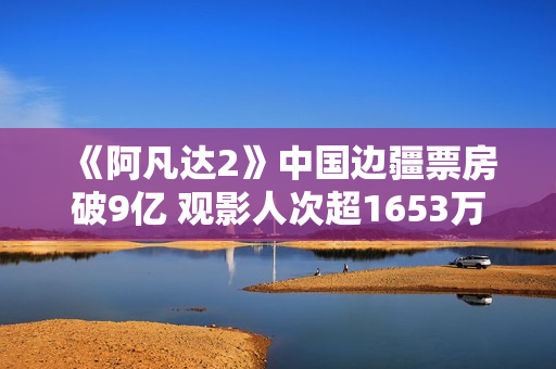 《阿凡达2》中国边疆票房破9亿 观影人次超1653万