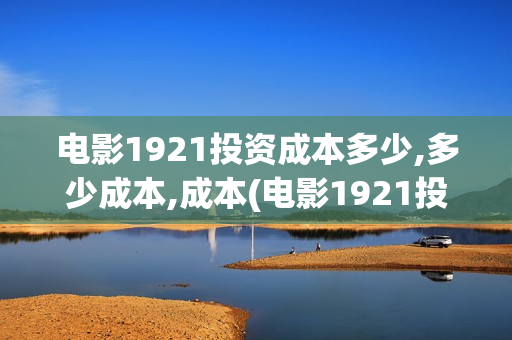 电影1921投资成本多少,多少成本,成本(电影1921投资方)