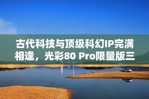 古代科技与顶级科幻IP完满相逢，光彩80 Pro限量版三体动画联名礼盒震动来袭！
