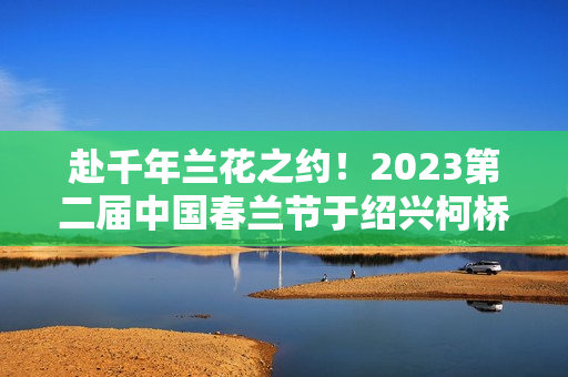 赴千年兰花之约！2023第二届中国春兰节于绍兴柯桥启幕