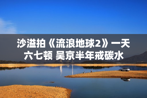 沙溢拍《流浪地球2》一天六七顿 吴京半年戒碳水