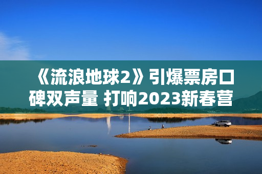 《流浪地球2》引爆票房口碑双声量 打响2023新春营销第一炮 《流浪地球2》引爆票房口碑双声量 打响2023新春营销第一炮