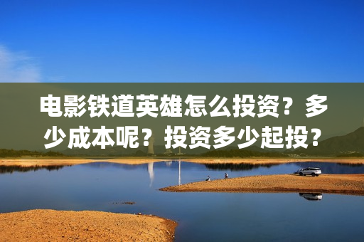 电影铁道英雄怎么投资？多少成本呢？投资多少起投？(电影巜铁道英雄)