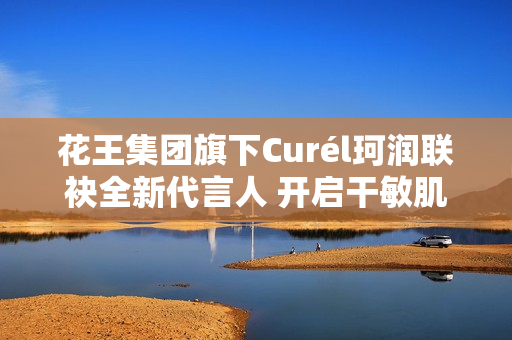 花王集团旗下Curél珂润联袂全新代言人 开启干敏肌神经酰胺护理*新风潮