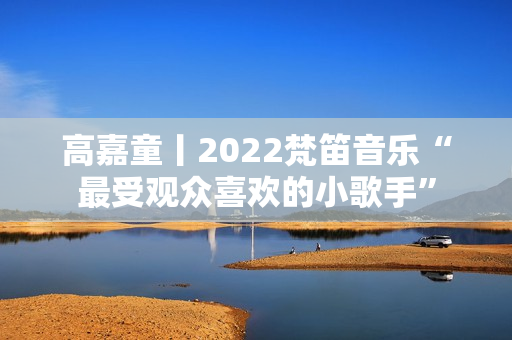 高嘉童丨2022梵笛音乐“最受观众喜欢的小歌手”