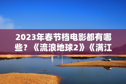 2023年春节档电影都有哪些？《流浪地球2》《满江红》《无名》群雄争霸再次开启