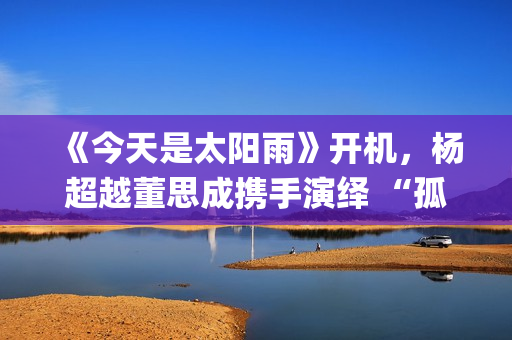 《今天是太阳雨》开机，杨超越董思成携手演绎 “孤岛青春” 下的双向救赎(《今天是太阳雨》原著小说)
