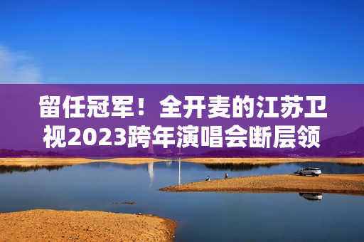 留任冠军！全开麦的江苏卫视2023跨年演唱会断层领跑、全维第一