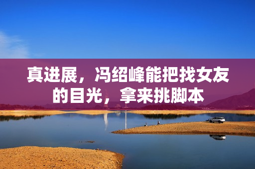 真进展，冯绍峰能把找女友的目光，拿来挑脚本