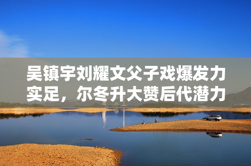 吴镇宇刘耀文父子戏爆发力实足，尔冬升大赞后代潜力有限