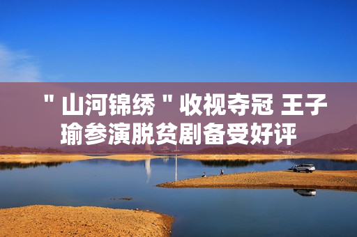 ＂山河锦绣＂收视夺冠 王子瑜参演脱贫剧备受好评