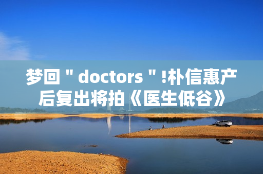 梦回＂doctors＂!朴信惠产后复出将拍《医生低谷》