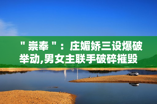 ＂崇奉＂：庄媚娇三设爆破举动,男女主联手破碎摧毁诡计