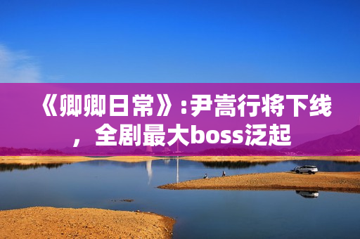 《卿卿日常》:尹嵩行将下线，全剧最大boss泛起