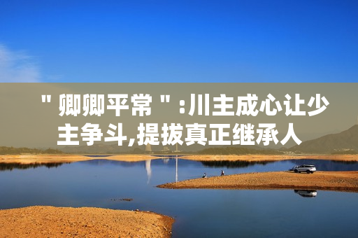 ＂卿卿平常＂:川主成心让少主争斗,提拔真正继承人