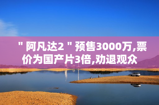 ＂阿凡达2＂预售3000万,票价为国产片3倍,劝退观众