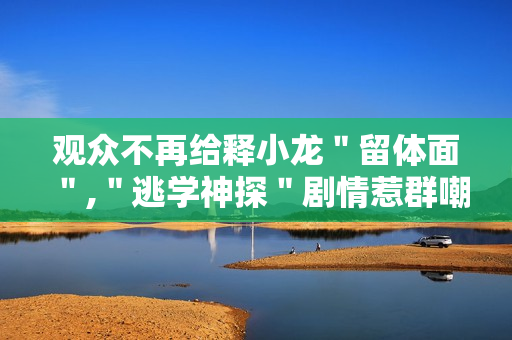 观众不再给释小龙＂留体面＂,＂逃学神探＂剧情惹群嘲
