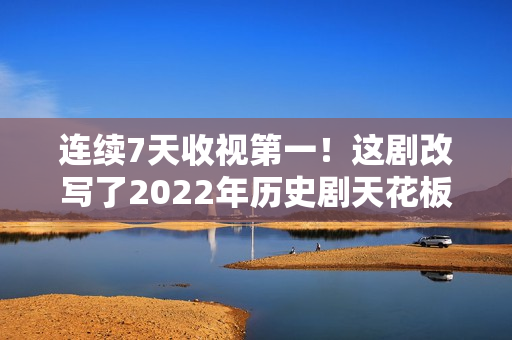 连续7天收视第一！这剧改写了2022年历史剧天花板