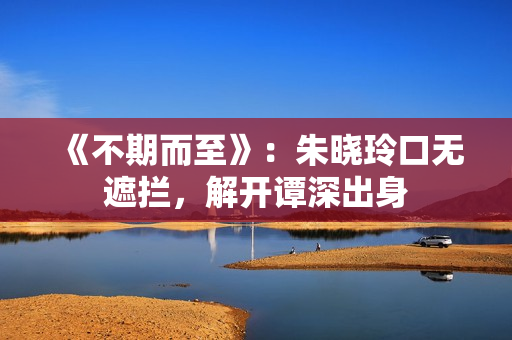 《不期而至》：朱晓玲口无遮拦，解开谭深出身