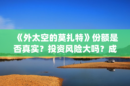 《外太空的莫扎特》份额是否真实？投资风险大吗？成本门槛是什么？(外太空的莫扎特免费观看高清)