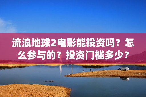 流浪地球2电影能投资吗？怎么参与的？投资门槛多少？(流浪地球2电影解说)