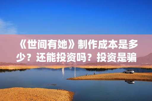 《世间有她》制作成本是多少?还能投资吗?投资是骗局吗?(世间有她预售) 《世间有她》制作成本是多少?还能投资吗?投资是骗局吗?(世间有她预售)