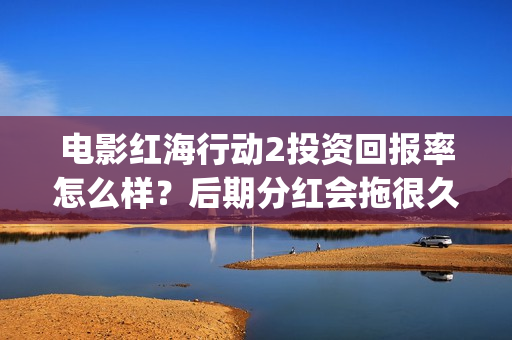 电影红海行动2投资回报率怎么样？后期分红会拖很久吗？(电影红海行动2蛟龙行动)
