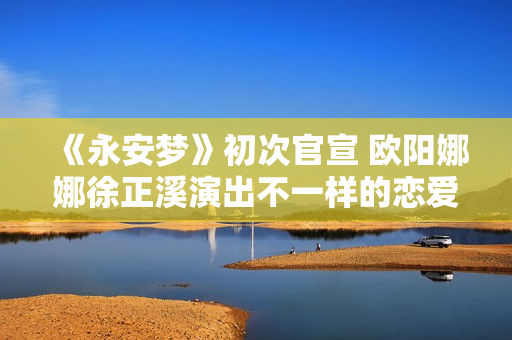 《永安梦》初次官宣 欧阳娜娜徐正溪演出不一样的恋爱悬疑