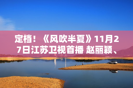 定档！《风吹半夏》11月27日江苏卫视首播 赵丽颖、欧豪、李光洁联手“弄事业”