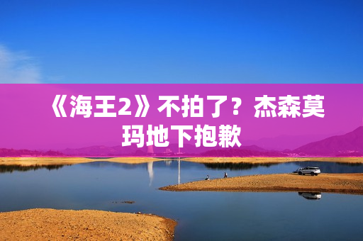 《海王2》不拍了？杰森莫玛地下抱歉
