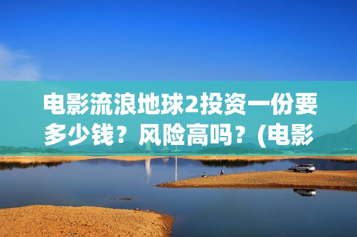 电影流浪地球2投资一份要多少钱？风险高吗？(电影流浪地球2影评)