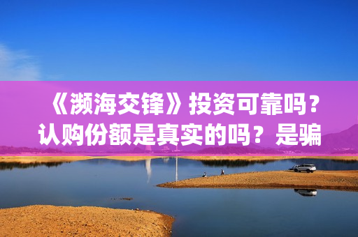 《濒海交锋》投资可靠吗？认购份额是真实的吗？是骗人的吗?(濒海交锋电影投资可靠吗)