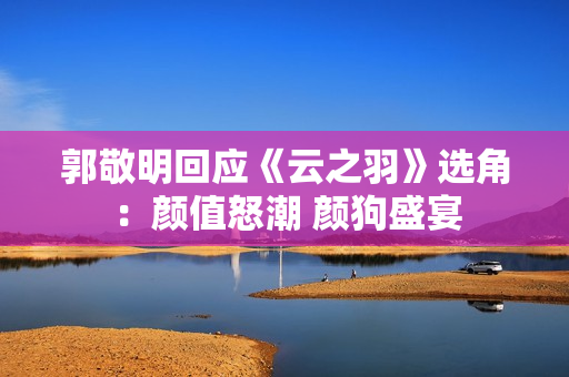 郭敬明回应《云之羽》选角：颜值怒潮 颜狗盛宴